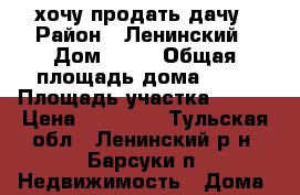 хочу продать дачу › Район ­ Ленинский › Дом ­ 19 › Общая площадь дома ­ 16 › Площадь участка ­ 600 › Цена ­ 16 000 - Тульская обл., Ленинский р-н, Барсуки п. Недвижимость » Дома, коттеджи, дачи продажа   